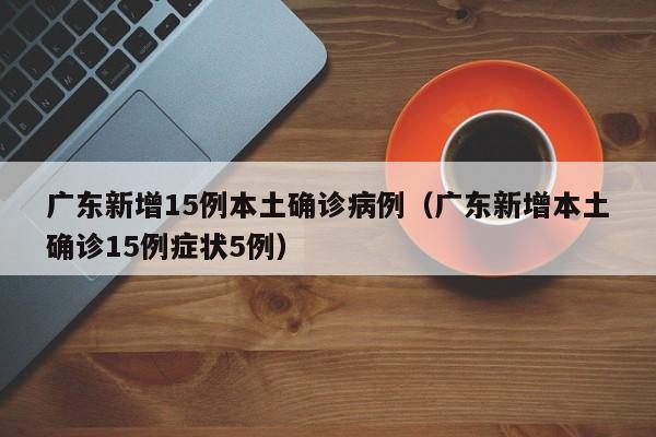 广东新增15例本土确诊病例（广东新增本土确诊15例症状5例）