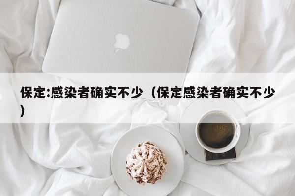 保定:感染者确实不少（保定感染者确实不少）