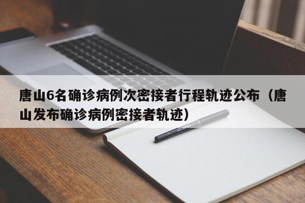 唐山6名确诊病例次密接者行程轨迹公布（唐山发布确诊病例密接者轨迹）