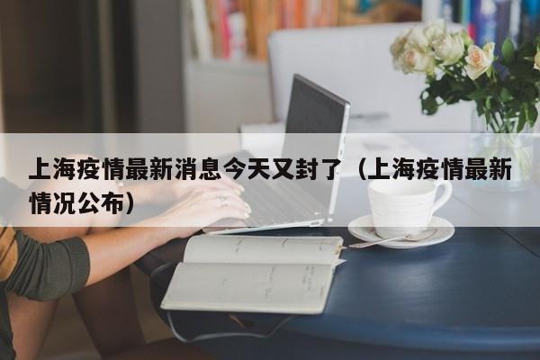 上海疫情最新消息今天又封了（上海疫情最新情况公布）