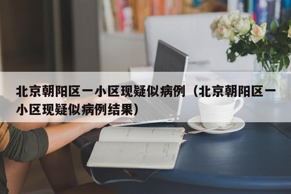 北京朝阳区一小区现疑似病例（北京朝阳区一小区现疑似病例结果）