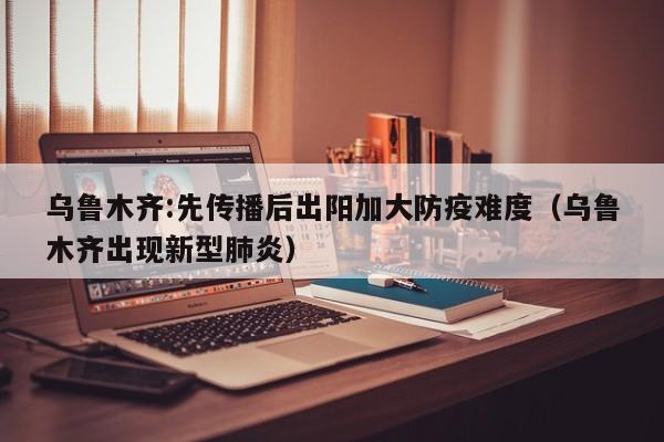 乌鲁木齐:先传播后出阳加大防疫难度（乌鲁木齐出现新型肺炎）