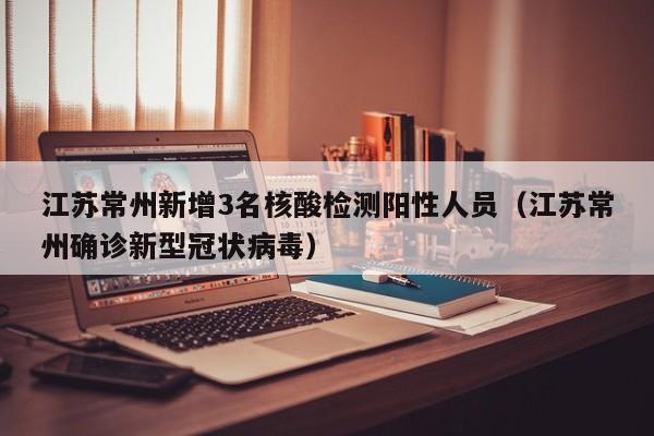 江苏常州新增3名核酸检测阳性人员（江苏常州确诊新型冠状病毒）