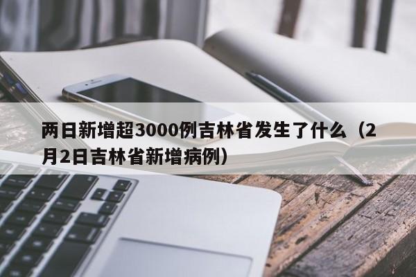 两日新增超3000例吉林省发生了什么（2月2日吉林省新增病例）