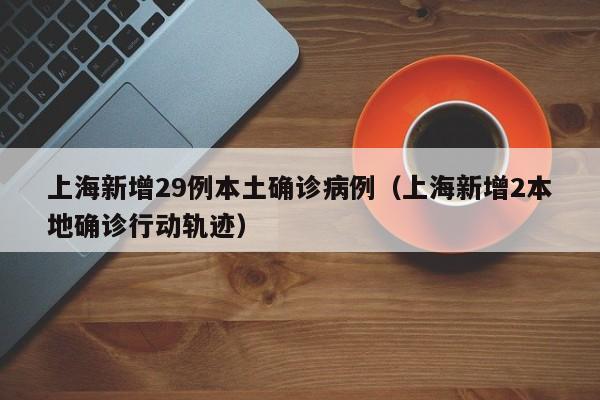 上海新增29例本土确诊病例（上海新增2本地确诊行动轨迹）