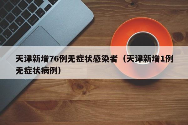 天津新增76例无症状感染者（天津新增1例无症状病例）