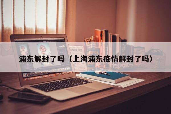 浦东解封了吗（上海浦东疫情解封了吗）