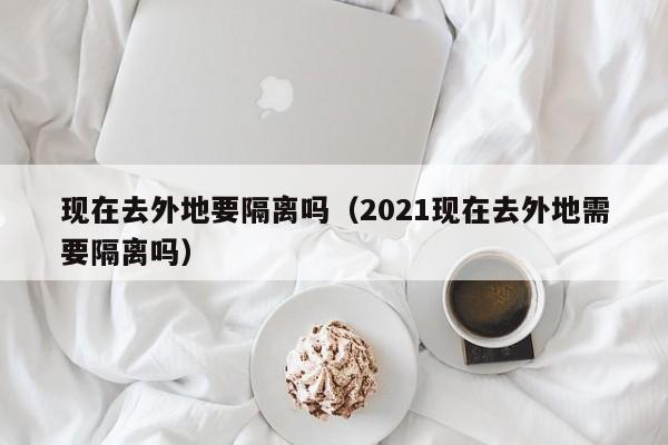 现在去外地要隔离吗（2021现在去外地需要隔离吗）