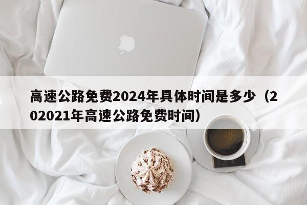 高速公路免费2024年具体时间是多少（202021年高速公路免费时间）