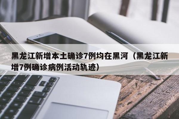 黑龙江新增本土确诊7例均在黑河（黑龙江新增7例确诊病例活动轨迹）