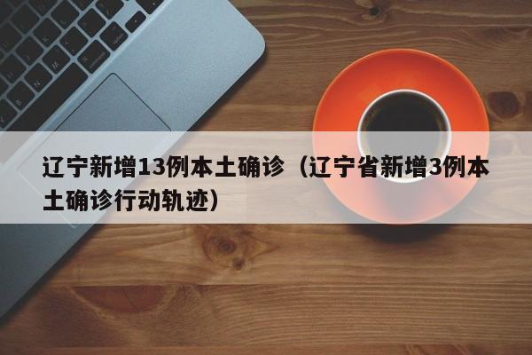 辽宁新增13例本土确诊（辽宁省新增3例本土确诊行动轨迹）