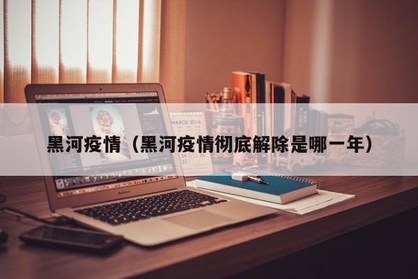 黑河疫情（黑河疫情彻底解除是哪一年）