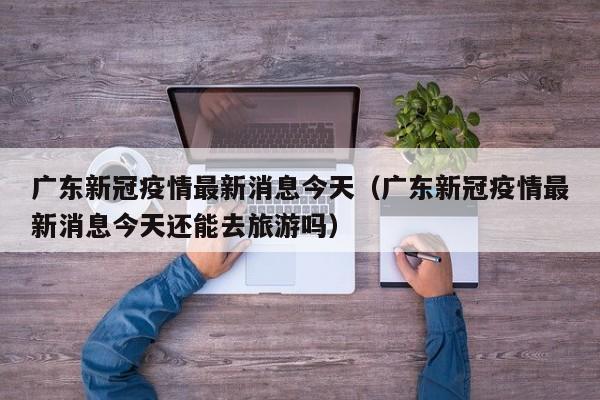 广东新冠疫情最新消息今天（广东新冠疫情最新消息今天还能去旅游吗）