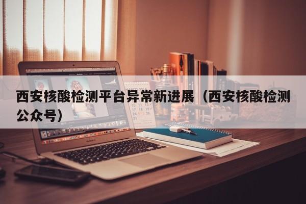 西安核酸检测平台异常新进展（西安核酸检测公众号）