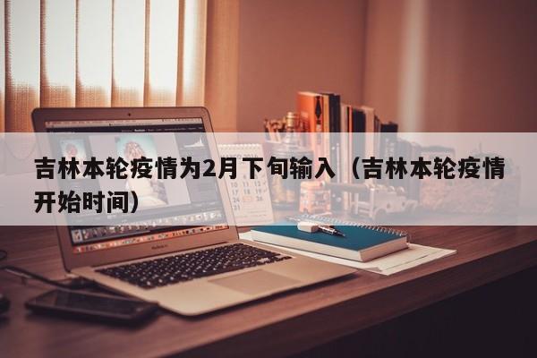 吉林本轮疫情为2月下旬输入（吉林本轮疫情开始时间）