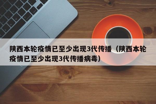 陕西本轮疫情已至少出现3代传播（陕西本轮疫情已至少出现3代传播病毒）