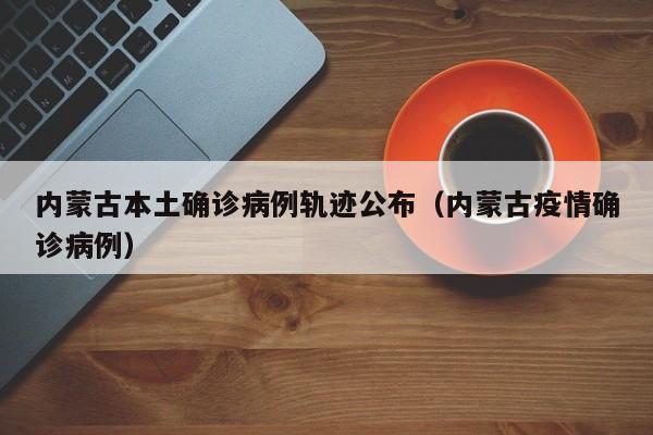 内蒙古本土确诊病例轨迹公布（内蒙古疫情确诊病例）