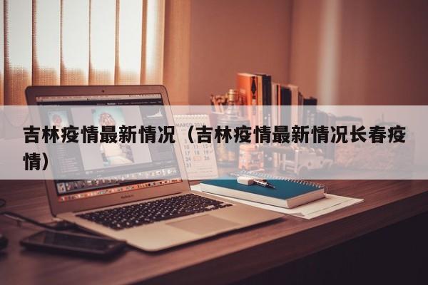吉林疫情最新情况（吉林疫情最新情况长春疫情）