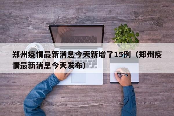郑州疫情最新消息今天新增了15例（郑州疫情最新消息今天发布）