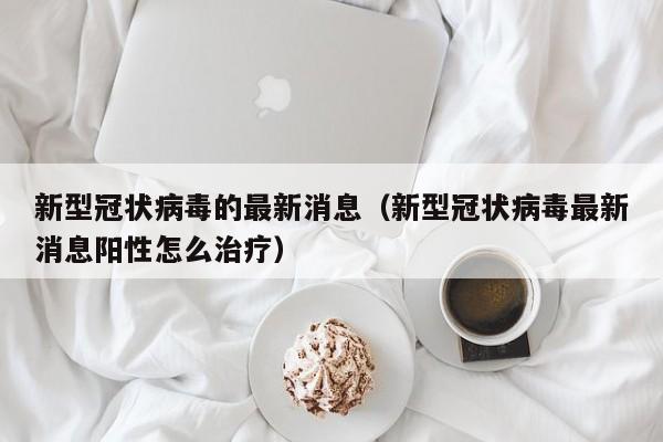 新型冠状病毒的最新消息（新型冠状病毒最新消息阳性怎么治疗）