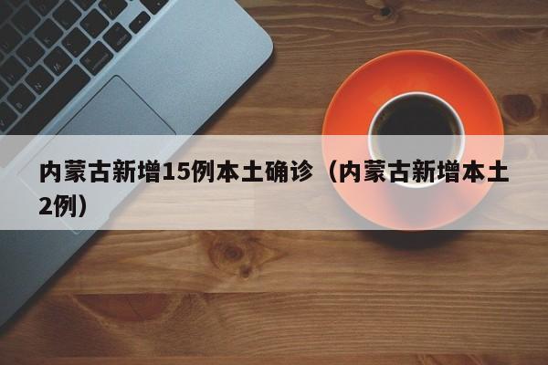 内蒙古新增15例本土确诊（内蒙古新增本土2例）