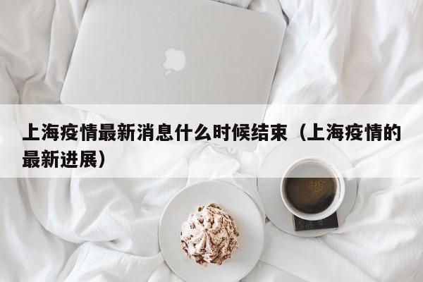 上海疫情最新消息什么时候结束（上海疫情的最新进展）
