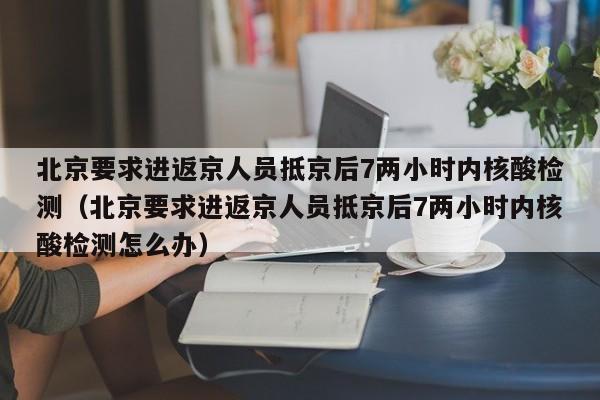 北京要求进返京人员抵京后7两小时内核酸检测（北京要求进返京人员抵京后7两小时内核酸检测怎么办）