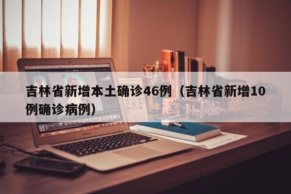 吉林省新增本土确诊46例（吉林省新增10例确诊病例）