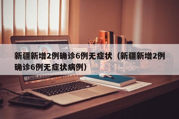 新疆新增2例确诊6例无症状（新疆新增2例确诊6例无症状病例）