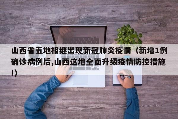 山西省五地相继出现新冠肺炎疫情（新增1例确诊病例后,山西这地全面升级疫情防控措施!）