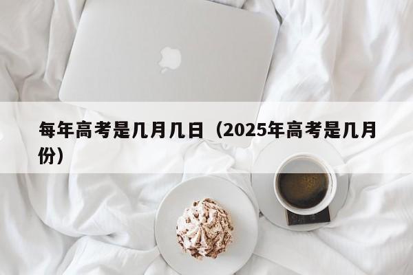 每年高考是几月几日（2025年高考是几月份）
