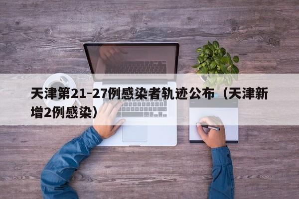 天津第21-27例感染者轨迹公布（天津新增2例感染）