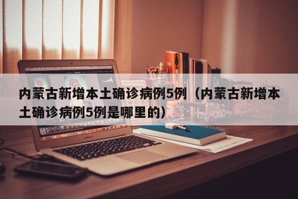 内蒙古新增本土确诊病例5例（内蒙古新增本土确诊病例5例是哪里的）