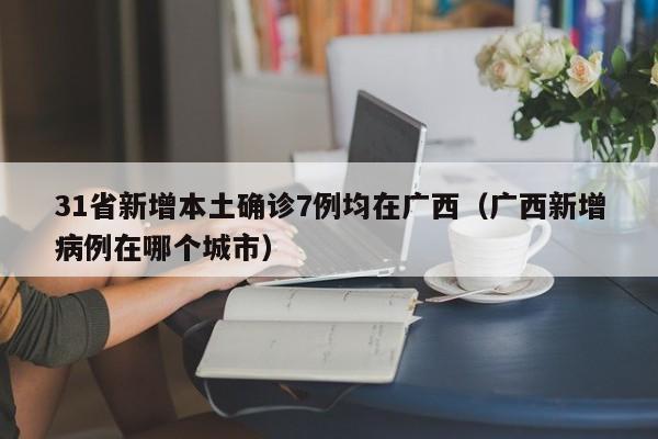 31省新增本土确诊7例均在广西（广西新增病例在哪个城市）