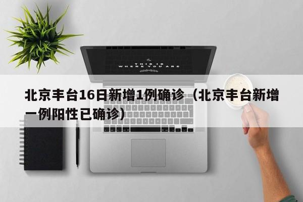 北京丰台16日新增1例确诊（北京丰台新增一例阳性已确诊）
