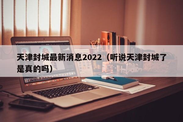 天津封城最新消息2022（听说天津封城了是真的吗）