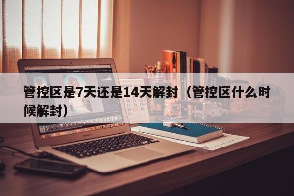 管控区是7天还是14天解封（管控区什么时候解封）