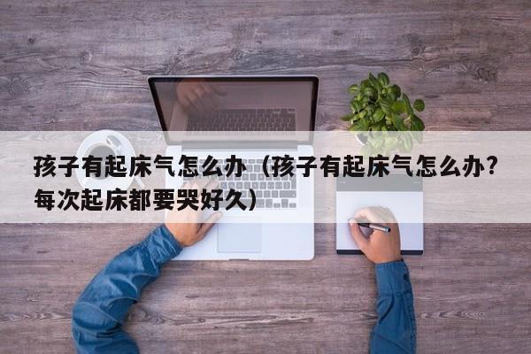 孩子有起床气怎么办（孩子有起床气怎么办?每次起床都要哭好久）