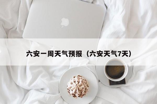 六安一周天气预报（六安天气7天）