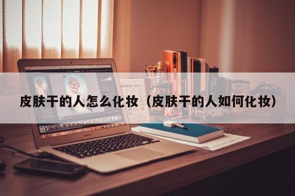 皮肤干的人怎么化妆（皮肤干的人如何化妆）