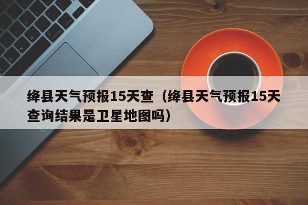 绛县天气预报15天查（绛县天气预报15天查询结果是卫星地图吗）
