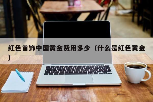 红色首饰中国黄金费用多少（什么是红色黄金）
