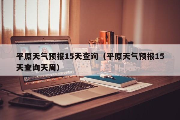 平原天气预报15天查询（平原天气预报15天查询天周）