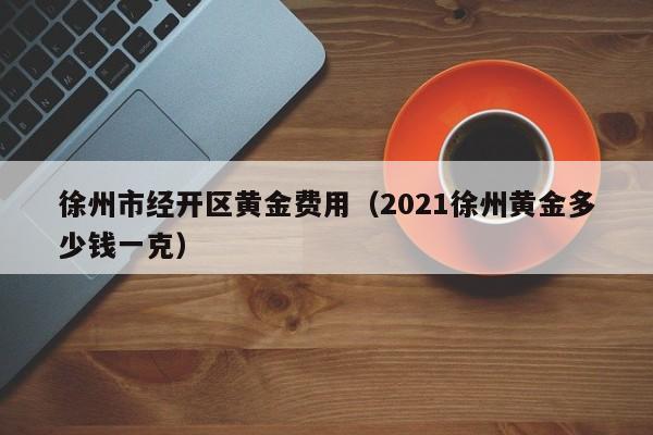 徐州市经开区黄金费用（2021徐州黄金多少钱一克）