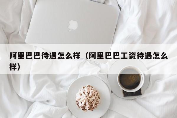 阿里巴巴待遇怎么样（阿里巴巴工资待遇怎么样）