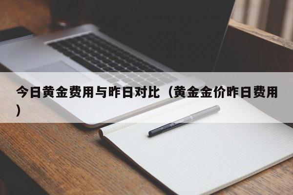 今日黄金费用与昨日对比（黄金金价昨日费用）