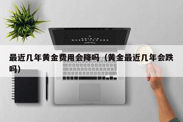 最近几年黄金费用会降吗（黄金最近几年会跌吗）