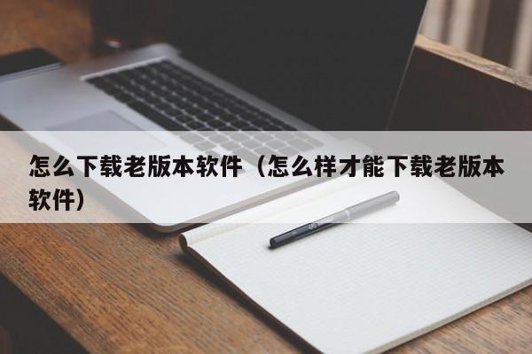 怎么下载老版本软件（怎么样才能下载老版本软件）