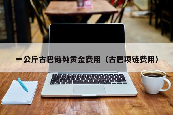 一公斤古巴链纯黄金费用（古巴项链费用）