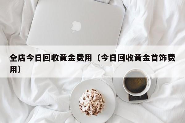全店今日回收黄金费用（今日回收黄金首饰费用）